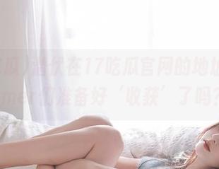 潜伏在17吃瓜官网的地址，Farmer们准备好‘收获’了吗？