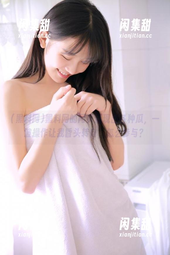黑料网的网页涌现出各种瓜，一波操作让我昏头转向，怎么参与？